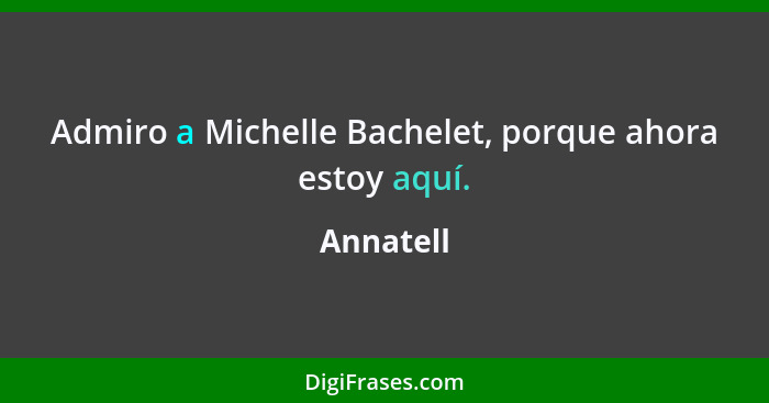 Admiro a Michelle Bachelet, porque ahora estoy aquí.... - Annatell
