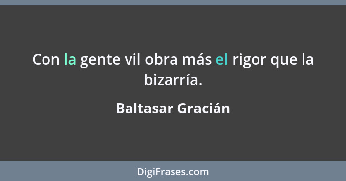 Con la gente vil obra más el rigor que la bizarría.... - Baltasar Gracián