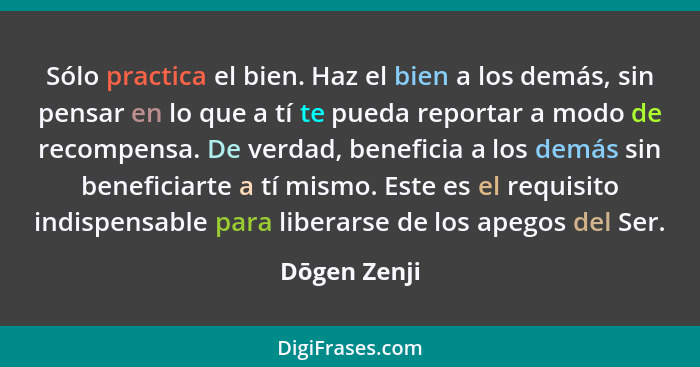 Sólo practica el bien. Haz el bien a los demás, sin pensar en lo que a tí te pueda reportar a modo de recompensa. De verdad, beneficia a... - Dōgen Zenji