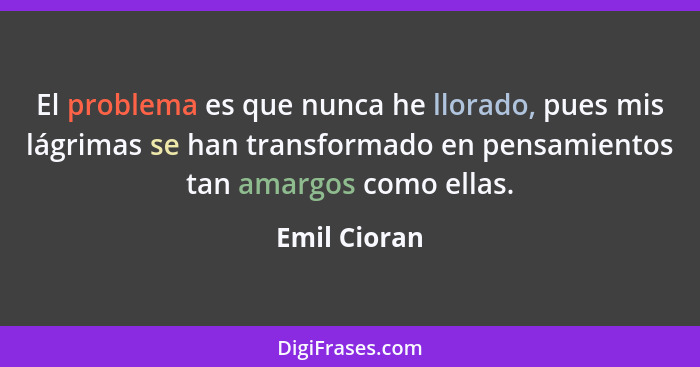 El problema es que nunca he llorado, pues mis lágrimas se han transformado en pensamientos tan amargos como ellas.... - Emil Cioran