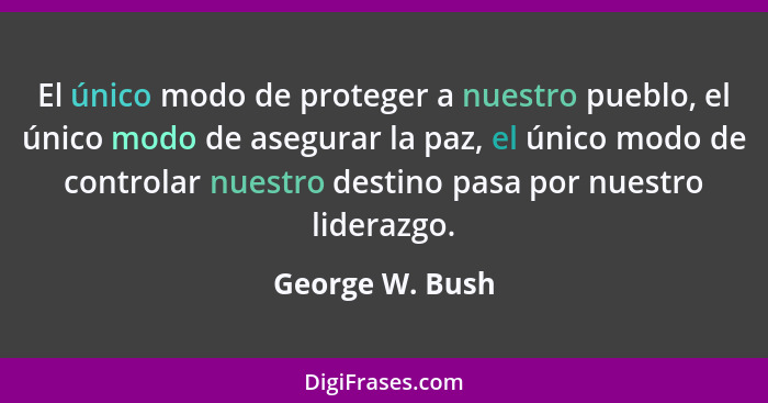 El único modo de proteger a nuestro pueblo, el único modo de asegurar la paz, el único modo de controlar nuestro destino pasa por nue... - George W. Bush