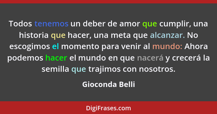 Todos tenemos un deber de amor que cumplir, una historia que hacer, una meta que alcanzar. No escogimos el momento para venir al mund... - Gioconda Belli