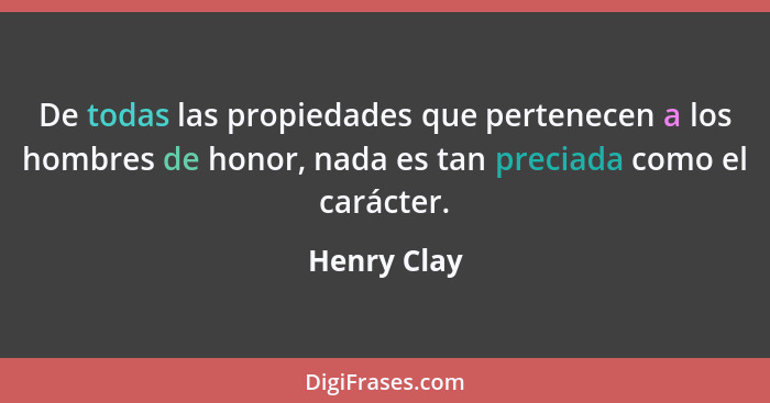 De todas las propiedades que pertenecen a los hombres de honor, nada es tan preciada como el carácter.... - Henry Clay