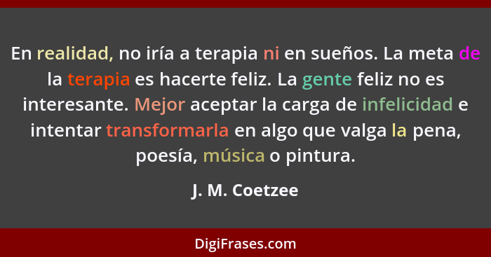 En realidad, no iría a terapia ni en sueños. La meta de la terapia es hacerte feliz. La gente feliz no es interesante. Mejor aceptar l... - J. M. Coetzee