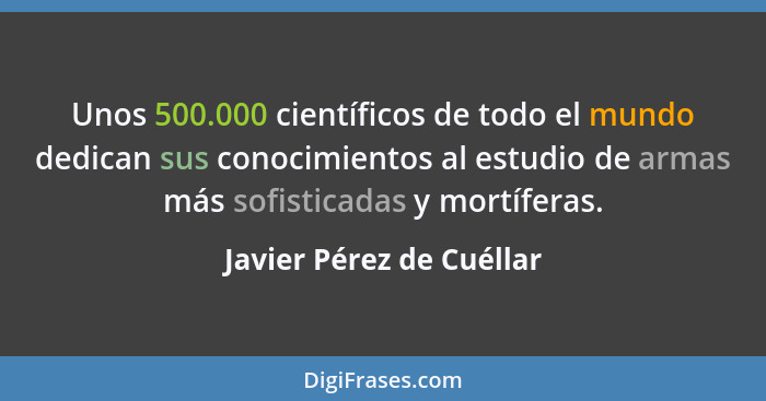 Unos 500.000 científicos de todo el mundo dedican sus conocimientos al estudio de armas más sofisticadas y mortíferas.... - Javier Pérez de Cuéllar