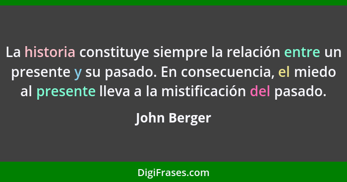 La historia constituye siempre la relación entre un presente y su pasado. En consecuencia, el miedo al presente lleva a la mistificación... - John Berger