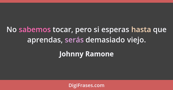 No sabemos tocar, pero si esperas hasta que aprendas, serás demasiado viejo.... - Johnny Ramone