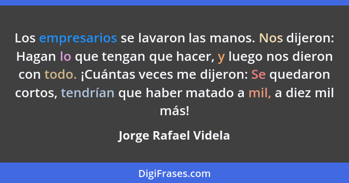 Los empresarios se lavaron las manos. Nos dijeron: Hagan lo que tengan que hacer, y luego nos dieron con todo. ¡Cuántas veces me... - Jorge Rafael Videla