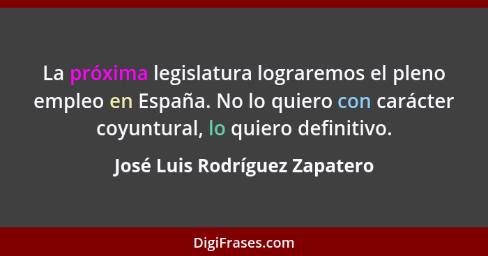La próxima legislatura lograremos el pleno empleo en España. No lo quiero con carácter coyuntural, lo quiero definitivo... - José Luis Rodríguez Zapatero