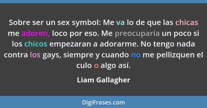 Sobre ser un sex symbol: Me va lo de que las chicas me adoren, loco por eso. Me preocuparía un poco si los chicos empezaran a adorarm... - Liam Gallagher