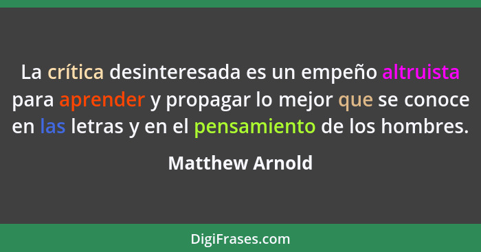 La crítica desinteresada es un empeño altruista para aprender y propagar lo mejor que se conoce en las letras y en el pensamiento de... - Matthew Arnold