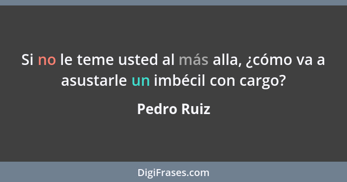 Si no le teme usted al más alla, ¿cómo va a asustarle un imbécil con cargo?... - Pedro Ruiz