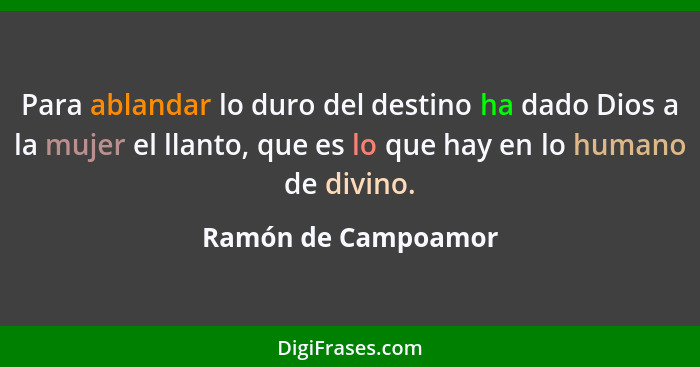 Para ablandar lo duro del destino ha dado Dios a la mujer el llanto, que es lo que hay en lo humano de divino.... - Ramón de Campoamor