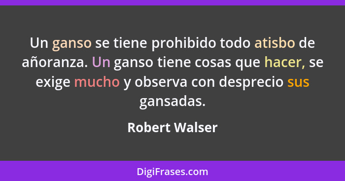 Un ganso se tiene prohibido todo atisbo de añoranza. Un ganso tiene cosas que hacer, se exige mucho y observa con desprecio sus gansad... - Robert Walser