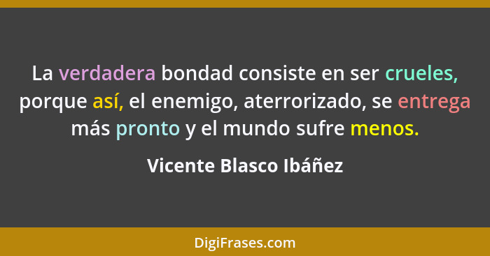 La verdadera bondad consiste en ser crueles, porque así, el enemigo, aterrorizado, se entrega más pronto y el mundo sufre meno... - Vicente Blasco Ibáñez