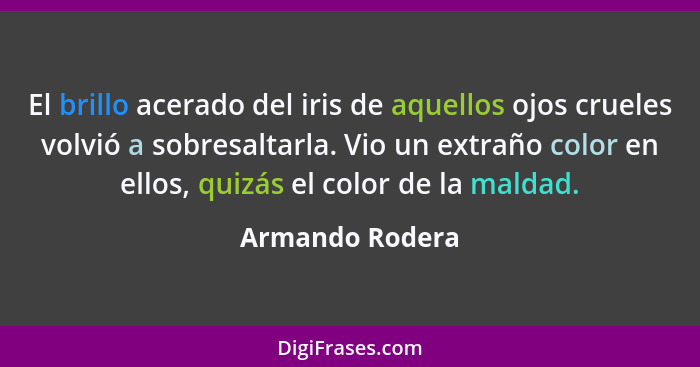 El brillo acerado del iris de aquellos ojos crueles volvió a sobresaltarla. Vio un extraño color en ellos, quizás el color de la mald... - Armando Rodera