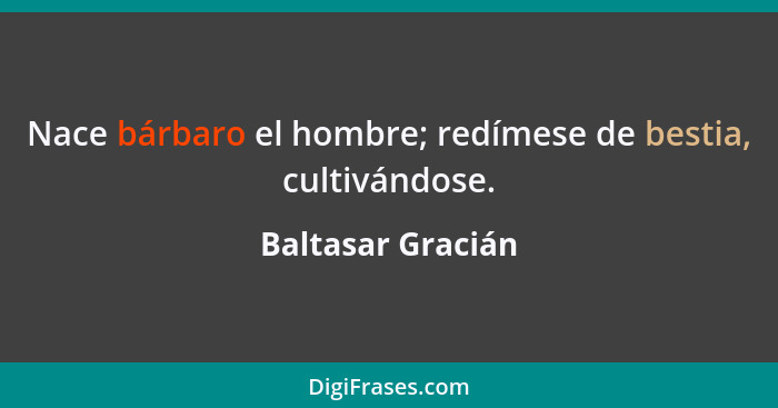 Nace bárbaro el hombre; redímese de bestia, cultivándose.... - Baltasar Gracián