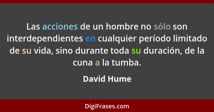 Las acciones de un hombre no sólo son interdependientes en cualquier período limitado de su vida, sino durante toda su duración, de la cu... - David Hume