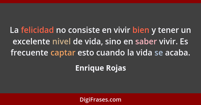 La felicidad no consiste en vivir bien y tener un excelente nivel de vida, sino en saber vivir. Es frecuente captar esto cuando la vid... - Enrique Rojas