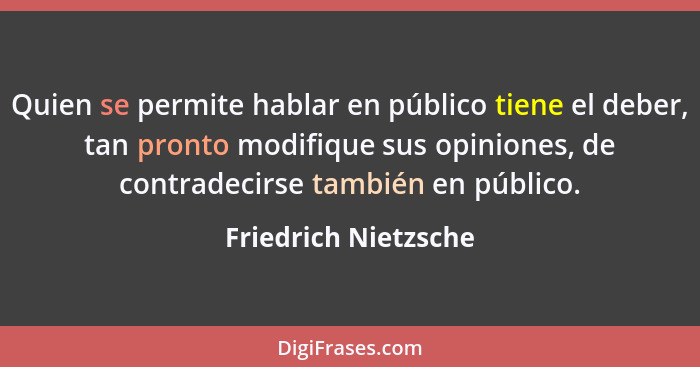 Quien se permite hablar en público tiene el deber, tan pronto modifique sus opiniones, de contradecirse también en público.... - Friedrich Nietzsche