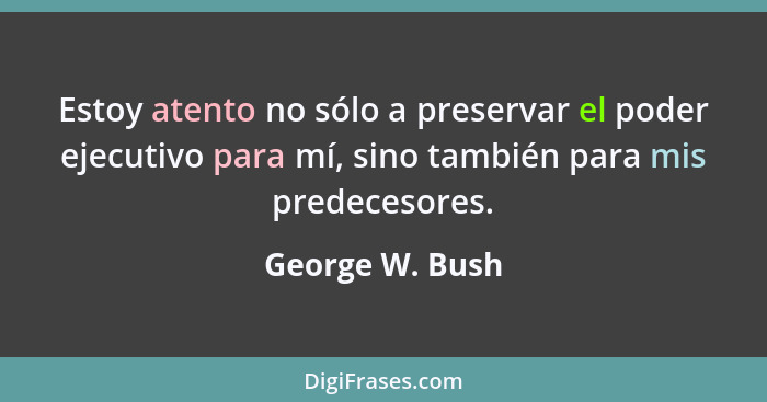 Estoy atento no sólo a preservar el poder ejecutivo para mí, sino también para mis predecesores.... - George W. Bush