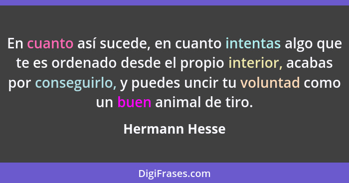 En cuanto así sucede, en cuanto intentas algo que te es ordenado desde el propio interior, acabas por conseguirlo, y puedes uncir tu v... - Hermann Hesse