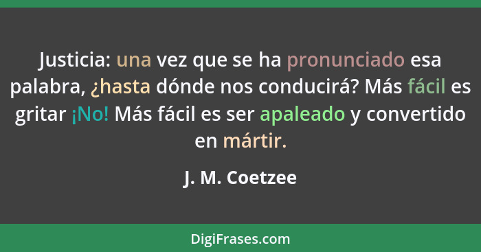 Justicia: una vez que se ha pronunciado esa palabra, ¿hasta dónde nos conducirá? Más fácil es gritar ¡No! Más fácil es ser apaleado y... - J. M. Coetzee