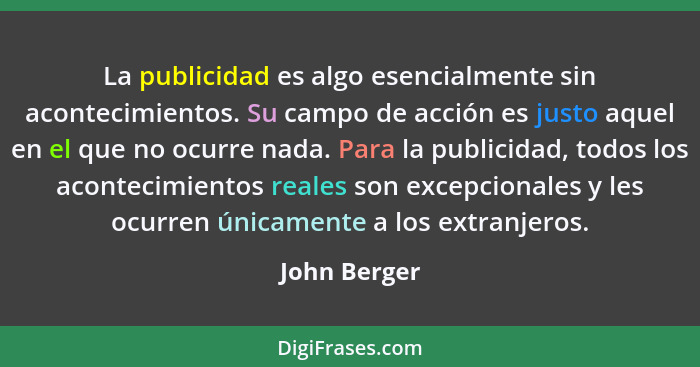 La publicidad es algo esencialmente sin acontecimientos. Su campo de acción es justo aquel en el que no ocurre nada. Para la publicidad,... - John Berger