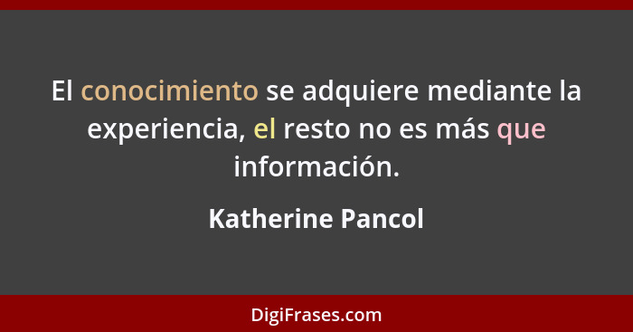 El conocimiento se adquiere mediante la experiencia, el resto no es más que información.... - Katherine Pancol