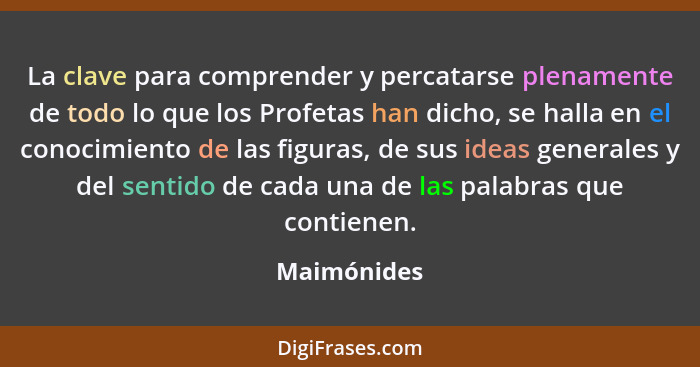 La clave para comprender y percatarse plenamente de todo lo que los Profetas han dicho, se halla en el conocimiento de las figuras, de su... - Maimónides