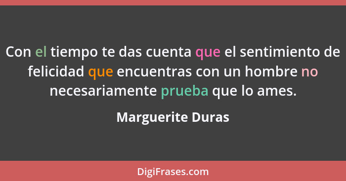 Con el tiempo te das cuenta que el sentimiento de felicidad que encuentras con un hombre no necesariamente prueba que lo ames.... - Marguerite Duras