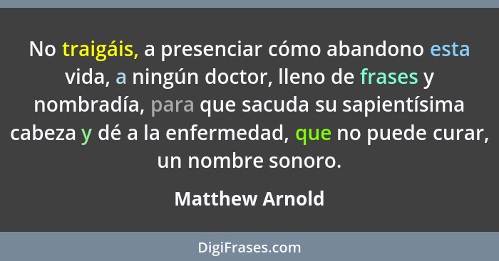 No traigáis, a presenciar cómo abandono esta vida, a ningún doctor, lleno de frases y nombradía, para que sacuda su sapientísima cabe... - Matthew Arnold