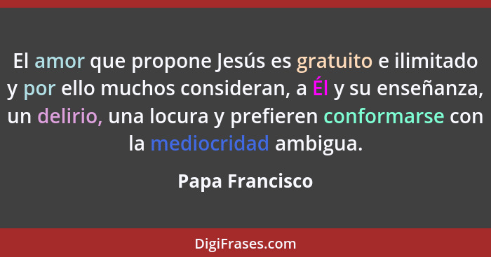 El amor que propone Jesús es gratuito e ilimitado y por ello muchos consideran, a Él y su enseñanza, un delirio, una locura y prefier... - Papa Francisco