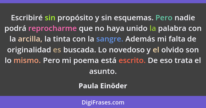 Escribiré sin propósito y sin esquemas. Pero nadie podrá reprocharme que no haya unido la palabra con la arcilla, la tinta con la sang... - Paula Einöder