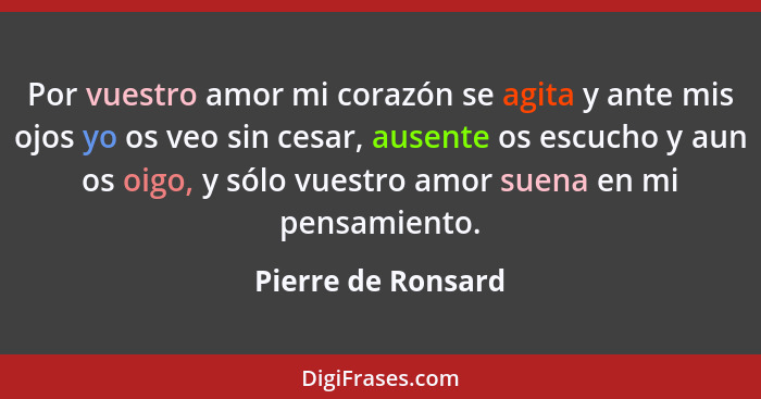 Por vuestro amor mi corazón se agita y ante mis ojos yo os veo sin cesar, ausente os escucho y aun os oigo, y sólo vuestro amor su... - Pierre de Ronsard