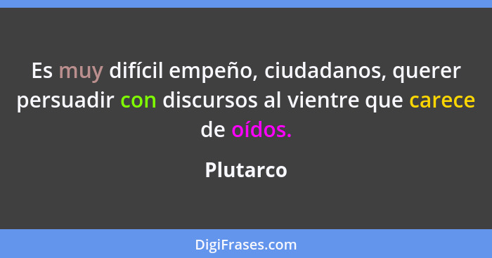 Es muy difícil empeño, ciudadanos, querer persuadir con discursos al vientre que carece de oídos.... - Plutarco