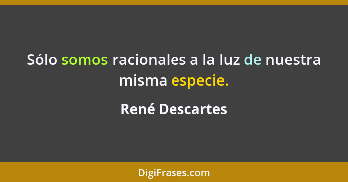 Sólo somos racionales a la luz de nuestra misma especie.... - René Descartes