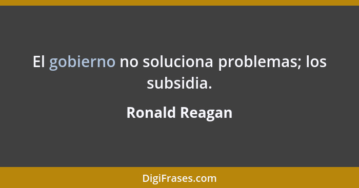El gobierno no soluciona problemas; los subsidia.... - Ronald Reagan