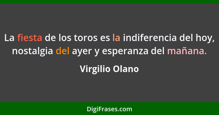 La fiesta de los toros es la indiferencia del hoy, nostalgia del ayer y esperanza del mañana.... - Virgilio Olano