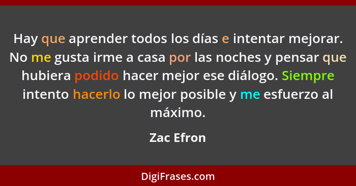 Hay que aprender todos los días e intentar mejorar. No me gusta irme a casa por las noches y pensar que hubiera podido hacer mejor ese diá... - Zac Efron