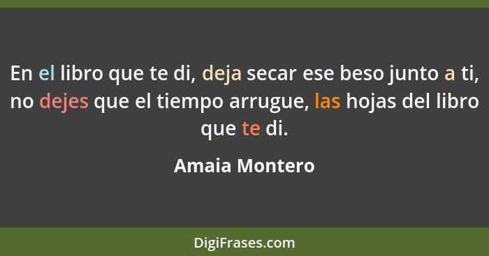 En el libro que te di, deja secar ese beso junto a ti, no dejes que el tiempo arrugue, las hojas del libro que te di.... - Amaia Montero