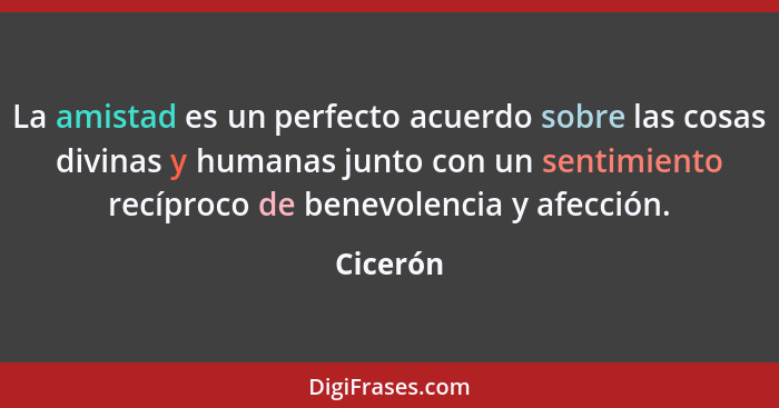 La amistad es un perfecto acuerdo sobre las cosas divinas y humanas junto con un sentimiento recíproco de benevolencia y afección.... - Cicerón