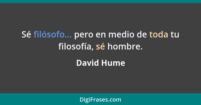 Sé filósofo... pero en medio de toda tu filosofía, sé hombre.... - David Hume