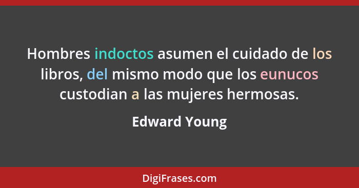 Hombres indoctos asumen el cuidado de los libros, del mismo modo que los eunucos custodian a las mujeres hermosas.... - Edward Young