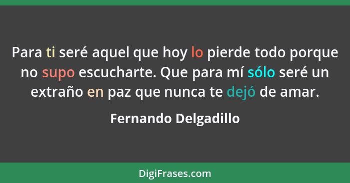 Para ti seré aquel que hoy lo pierde todo porque no supo escucharte. Que para mí sólo seré un extraño en paz que nunca te dejó d... - Fernando Delgadillo