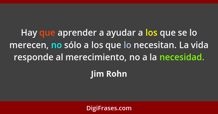 Hay que aprender a ayudar a los que se lo merecen, no sólo a los que lo necesitan. La vida responde al merecimiento, no a la necesidad.... - Jim Rohn