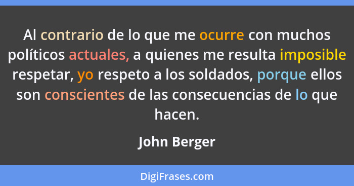 Al contrario de lo que me ocurre con muchos políticos actuales, a quienes me resulta imposible respetar, yo respeto a los soldados, porq... - John Berger