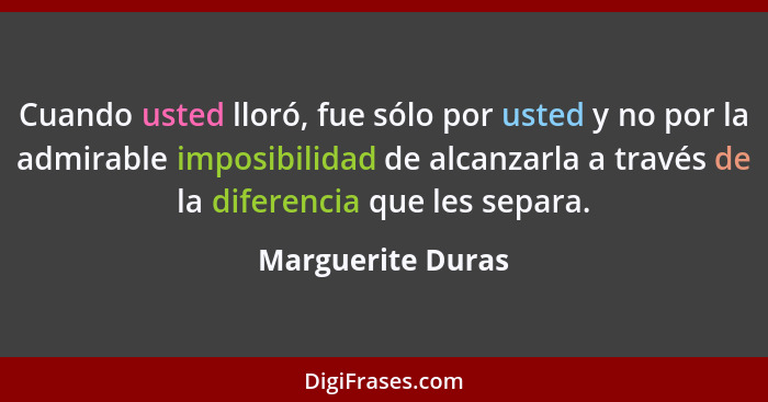 Cuando usted lloró, fue sólo por usted y no por la admirable imposibilidad de alcanzarla a través de la diferencia que les separa.... - Marguerite Duras