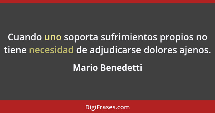 Cuando uno soporta sufrimientos propios no tiene necesidad de adjudicarse dolores ajenos.... - Mario Benedetti