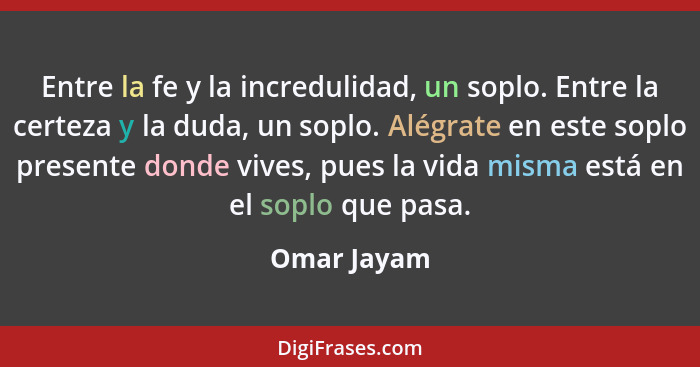 Entre la fe y la incredulidad, un soplo. Entre la certeza y la duda, un soplo. Alégrate en este soplo presente donde vives, pues la vida... - Omar Jayam